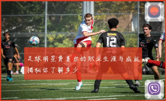 足球明星费基尔的职业生涯与成就揭秘你了解多少