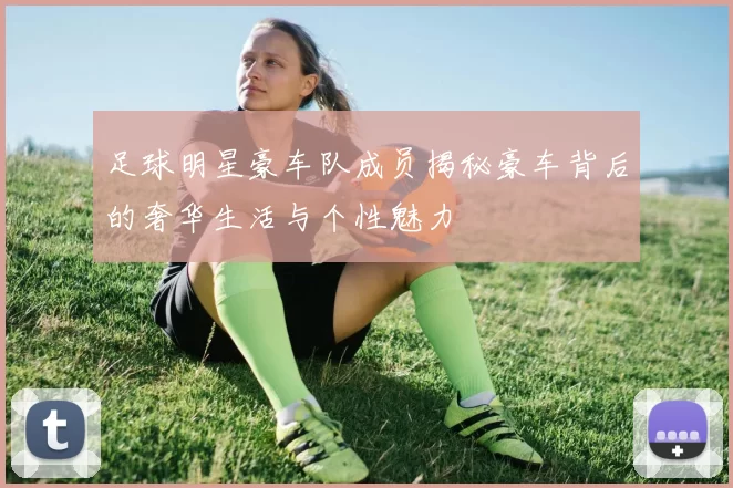 足球明星豪车队成员揭秘豪车背后的奢华生活与个性魅力