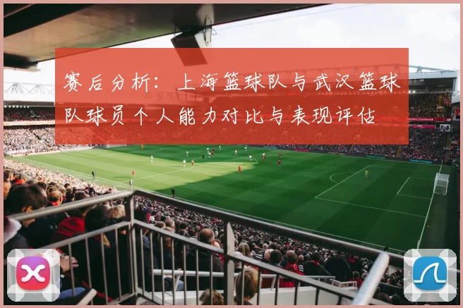 赛后分析：上海篮球队与武汉篮球队球员个人能力对比与表现评估