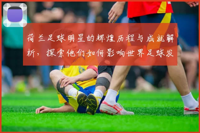荷兰足球明星的辉煌历程与成就解析，探索他们如何影响世界足球发展