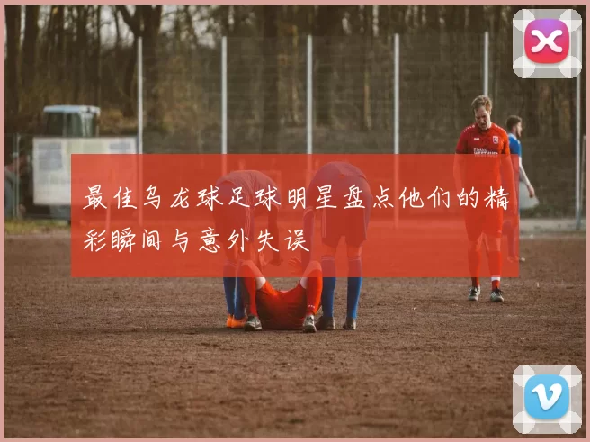 最佳乌龙球足球明星盘点他们的精彩瞬间与意外失误