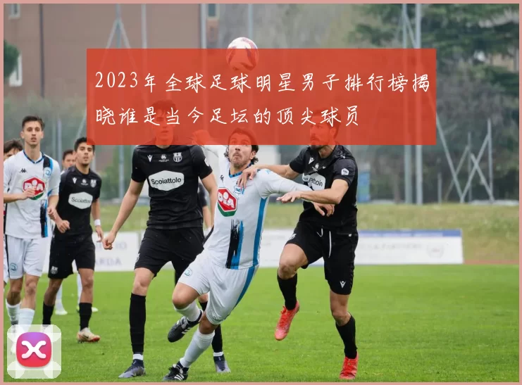 2023年全球足球明星男子排行榜揭晓谁是当今足坛的顶尖球员
