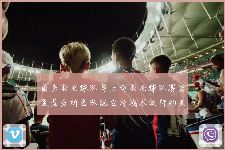 南京羽毛球队与上海羽毛球队赛后复盘分析团队配合与战术执行的关键要素
