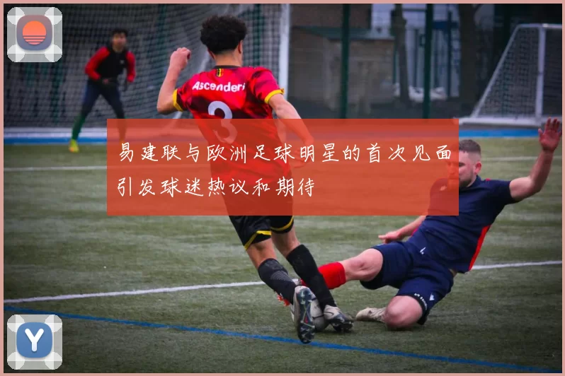 易建联与欧洲足球明星的首次见面引发球迷热议和期待