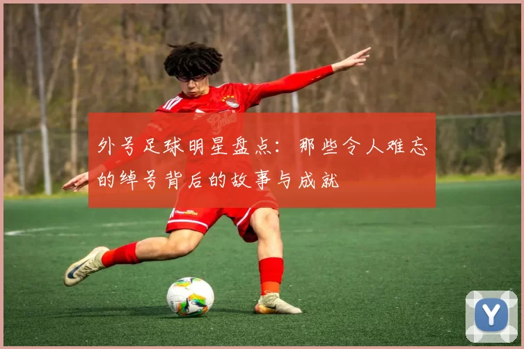 外号足球明星盘点：那些令人难忘的绰号背后的故事与成就