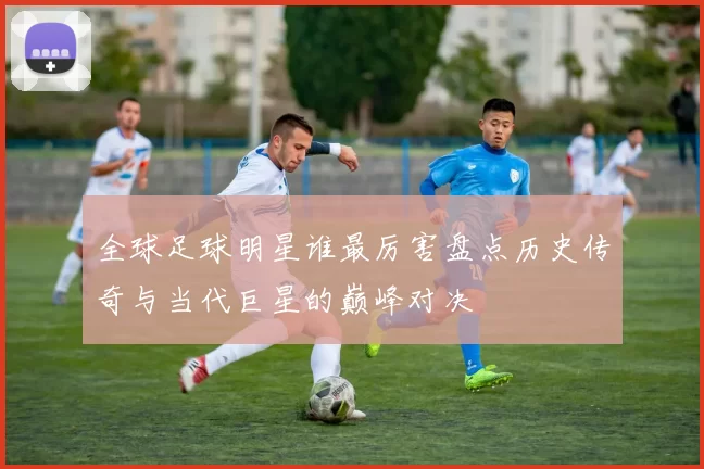 全球足球明星谁最厉害盘点历史传奇与当代巨星的巅峰对决