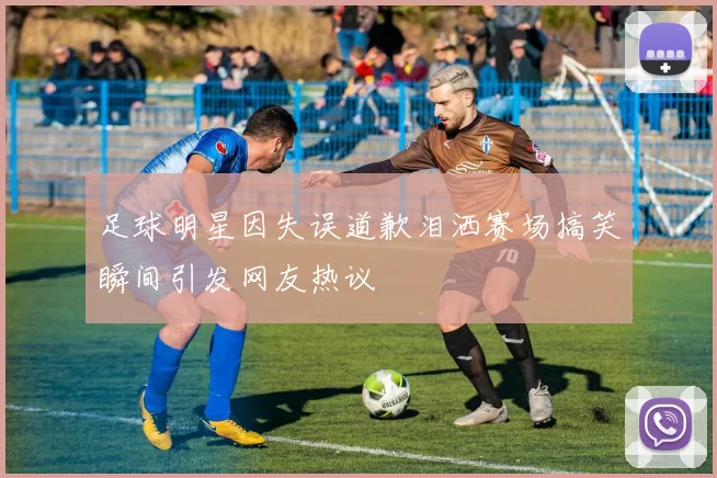 足球明星因失误道歉泪洒赛场搞笑瞬间引发网友热议