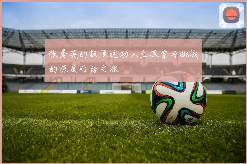 张秀英的极限运动人生探索与挑战的深度对话之旅