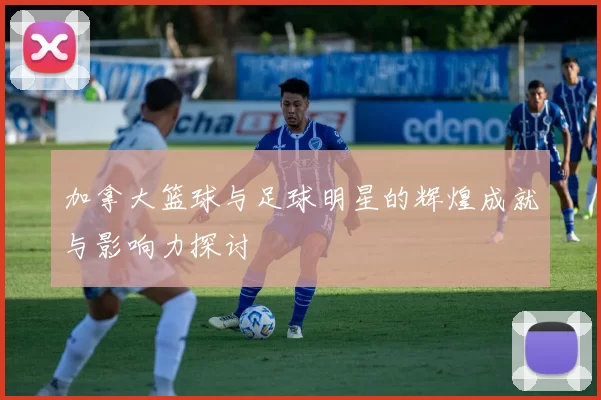 加拿大篮球与足球明星的辉煌成就与影响力探讨