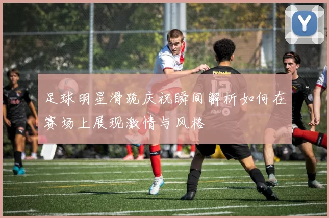 足球明星滑跪庆祝瞬间解析如何在赛场上展现激情与风格