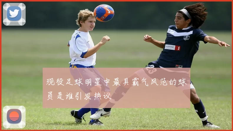 现役足球明星中最具霸气风范的球员是谁引发热议