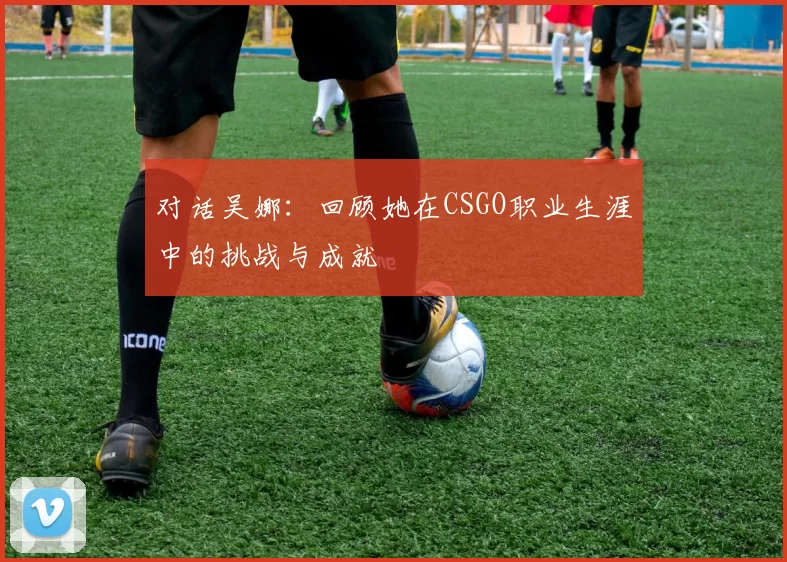对话吴娜：回顾她在CSGO职业生涯中的挑战与成就