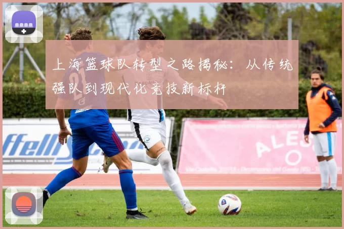 上海篮球队转型之路揭秘：从传统强队到现代化竞技新标杆