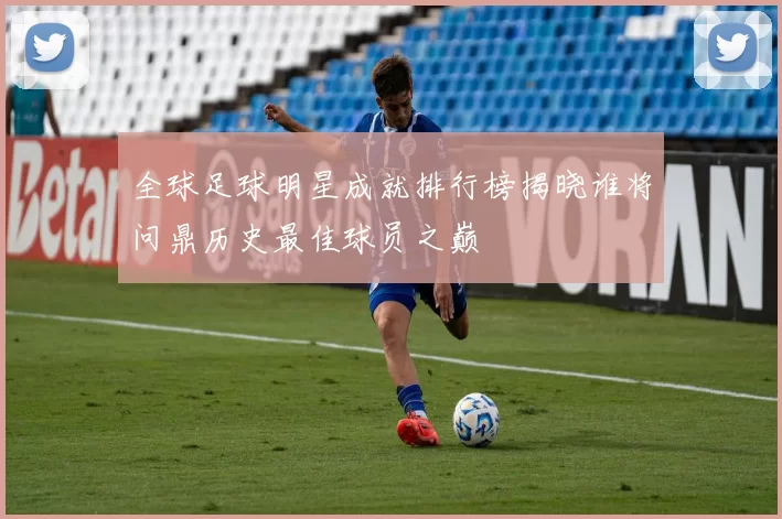 全球足球明星成就排行榜揭晓谁将问鼎历史最佳球员之巅