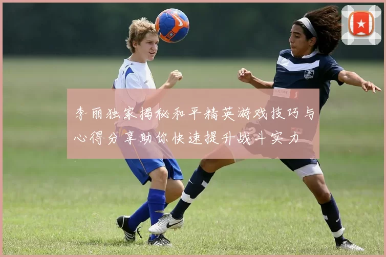 李丽独家揭秘和平精英游戏技巧与心得分享助你快速提升战斗实力
