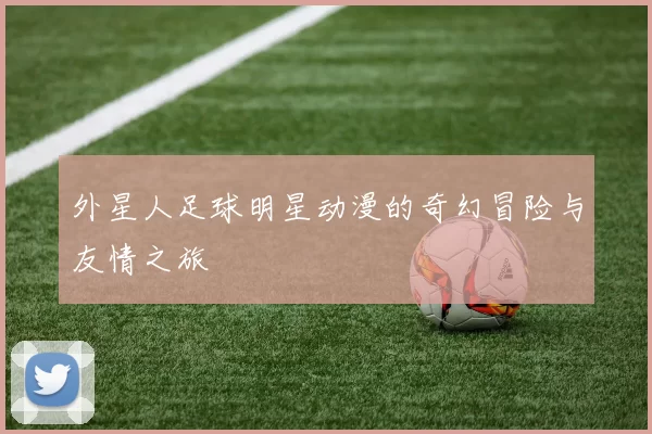 外星人足球明星动漫的奇幻冒险与友情之旅