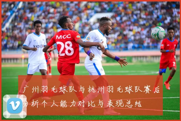 广州羽毛球队与杭州羽毛球队赛后分析个人能力对比与表现总结