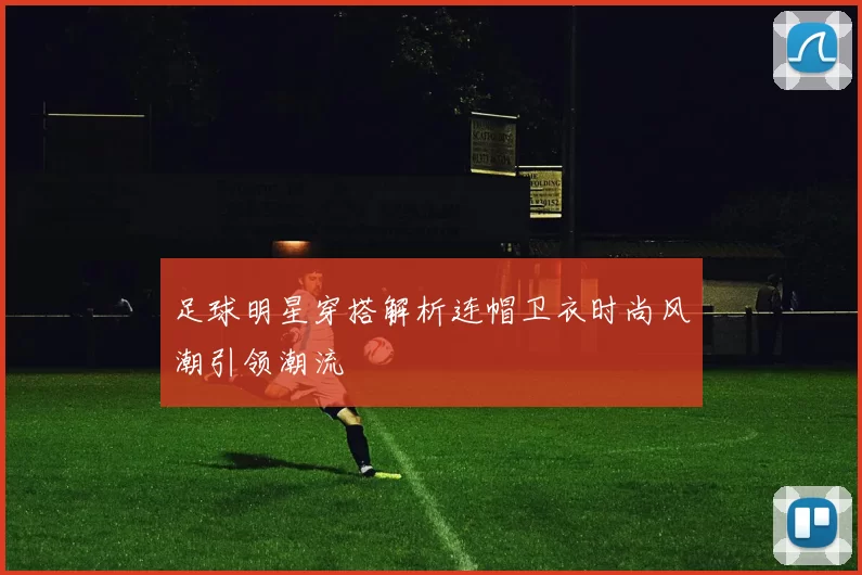 足球明星穿搭解析连帽卫衣时尚风潮引领潮流