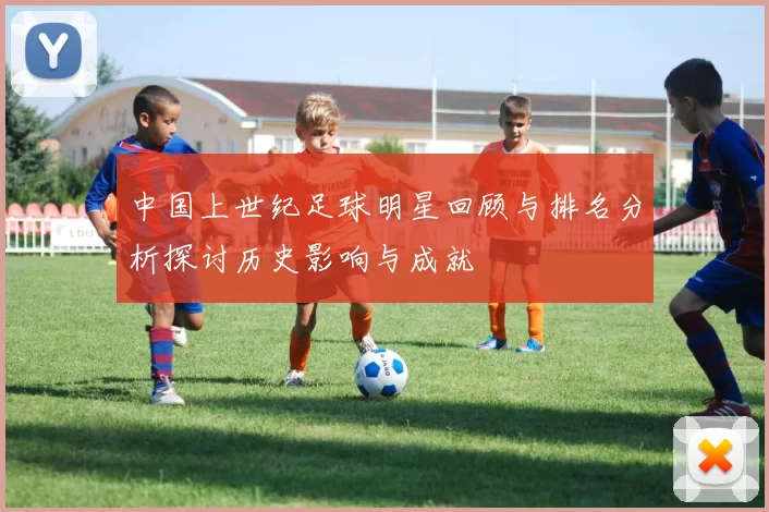 中国上世纪足球明星回顾与排名分析探讨历史影响与成就