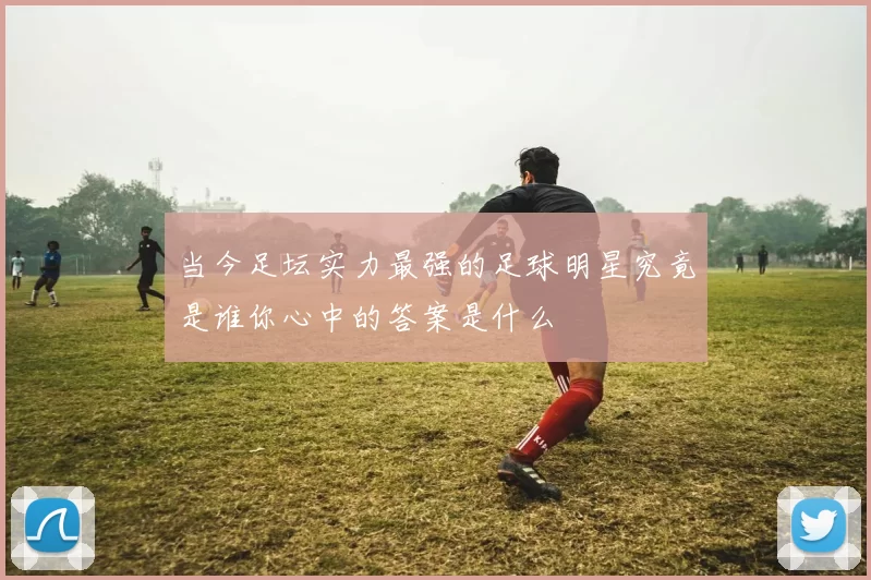 当今足坛实力最强的足球明星究竟是谁你心中的答案是什么