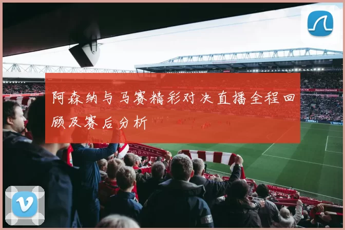 阿森纳与马赛精彩对决直播全程回顾及赛后分析