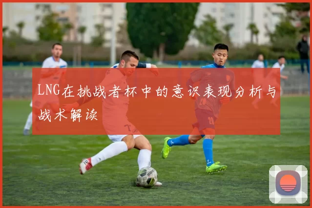 LNG在挑战者杯中的意识表现分析与战术解读