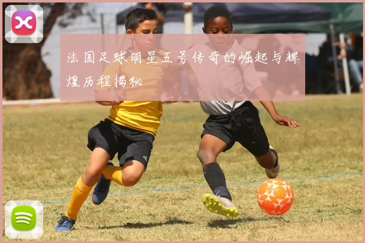 法国足球明星五号传奇的崛起与辉煌历程揭秘