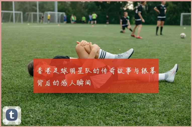 香港足球明星队的传奇故事与银幕背后的感人瞬间