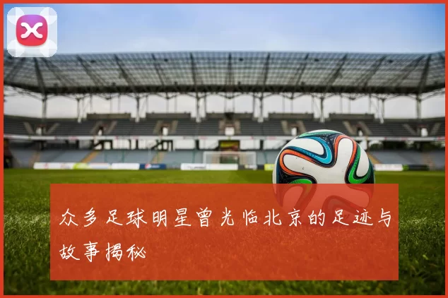 众多足球明星曾光临北京的足迹与故事揭秘