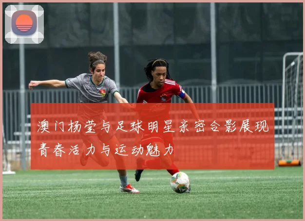 澳门杨莹与足球明星亲密合影展现青春活力与运动魅力