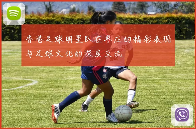 香港足球明星队在枣庄的精彩表现与足球文化的深度交流