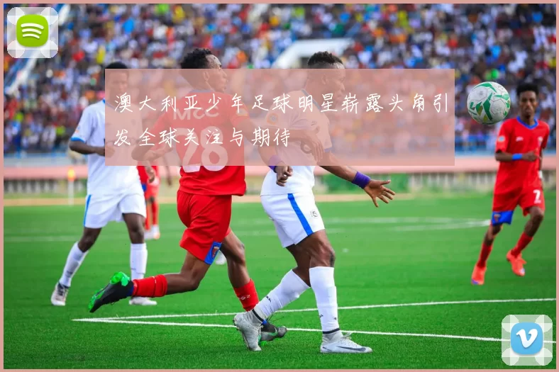澳大利亚少年足球明星崭露头角引发全球关注与期待