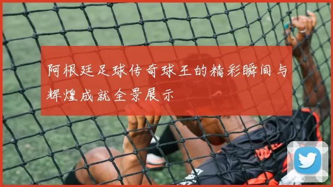 阿根廷足球传奇球王的精彩瞬间与辉煌成就全景展示