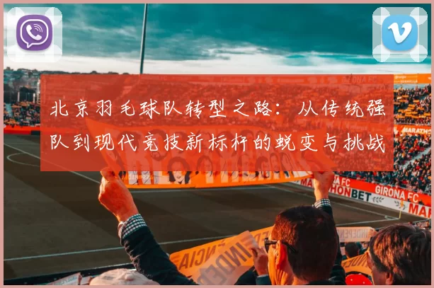 北京羽毛球队转型之路：从传统强队到现代竞技新标杆的蜕变与挑战