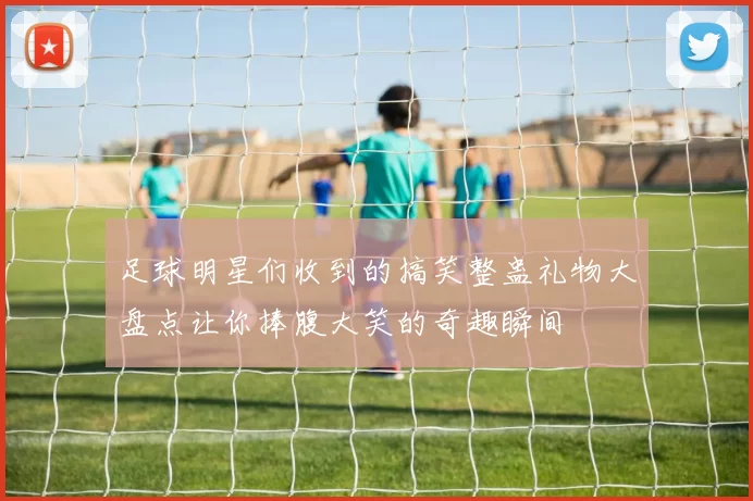 足球明星们收到的搞笑整蛊礼物大盘点让你捧腹大笑的奇趣瞬间