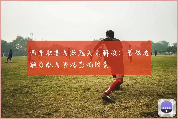 西甲联赛与欧冠关系解读：晋级名额分配与资格影响因素