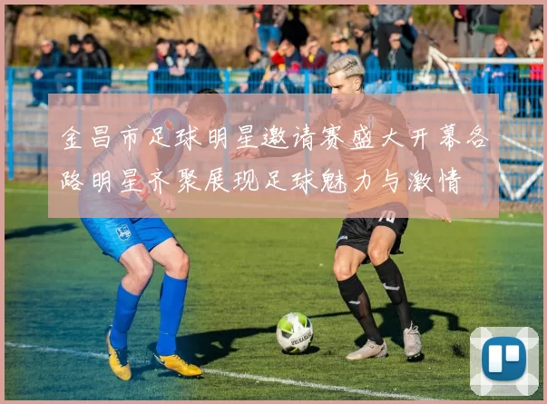 金昌市足球明星邀请赛盛大开幕各路明星齐聚展现足球魅力与激情