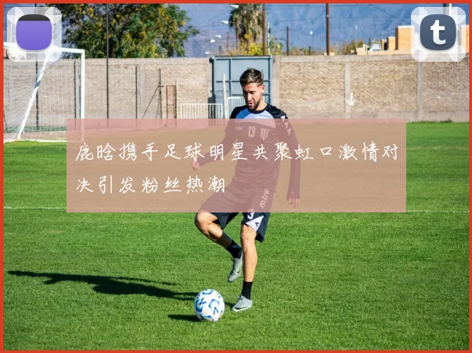 鹿晗携手足球明星共聚虹口激情对决引发粉丝热潮