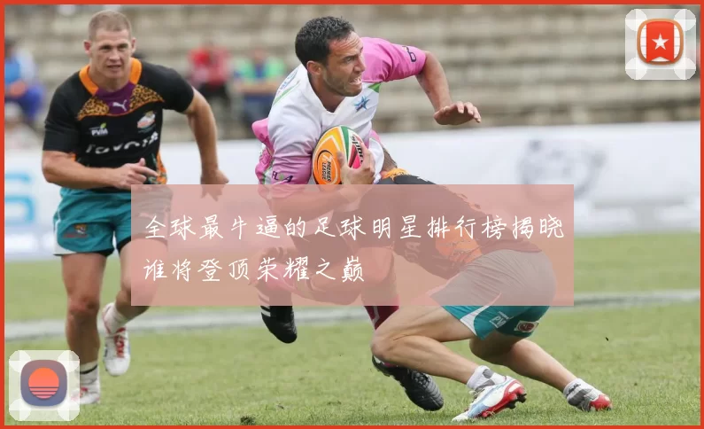 全球最牛逼的足球明星排行榜揭晓谁将登顶荣耀之巅