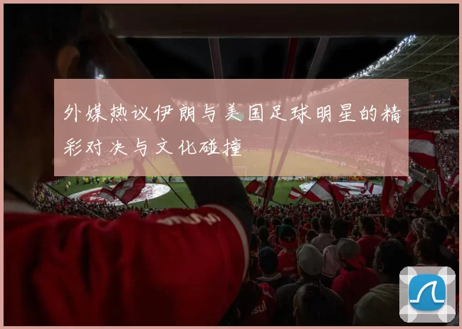 外媒热议伊朗与美国足球明星的精彩对决与文化碰撞