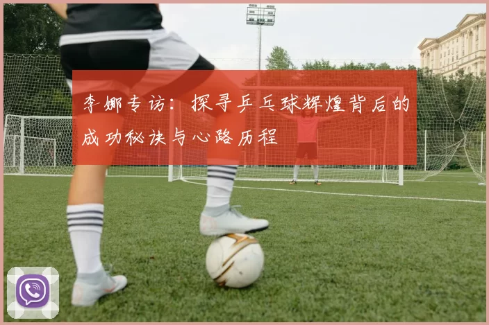李娜专访：探寻乒乓球辉煌背后的成功秘诀与心路历程