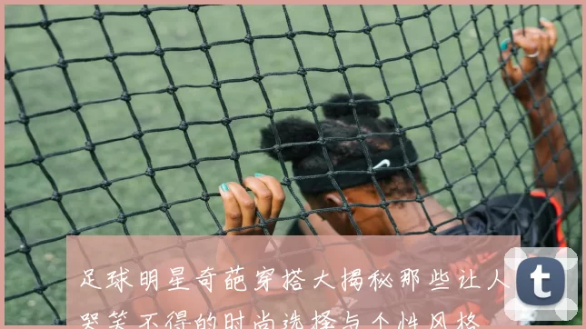足球明星奇葩穿搭大揭秘那些让人哭笑不得的时尚选择与个性风格