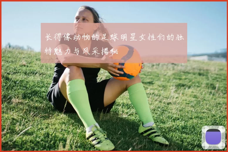 长得像动物的足球明星女性们的独特魅力与风采揭秘