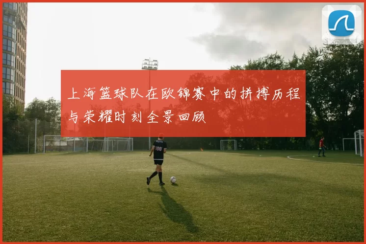 上海篮球队在欧锦赛中的拼搏历程与荣耀时刻全景回顾