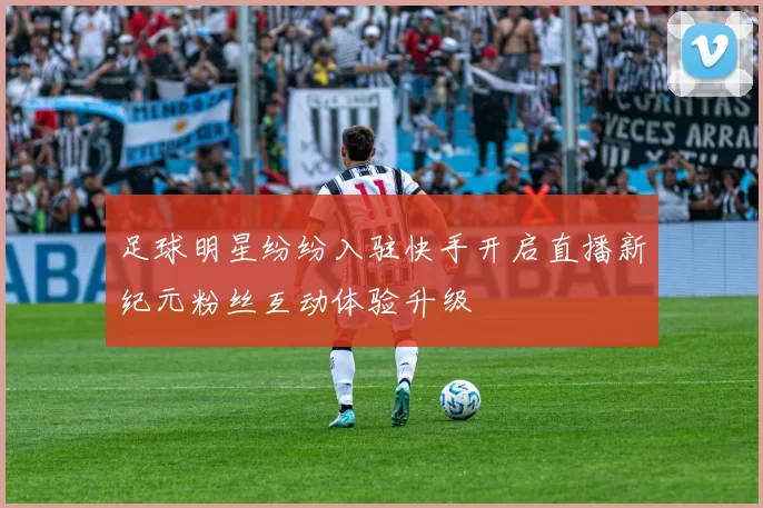 足球明星纷纷入驻快手开启直播新纪元粉丝互动体验升级
