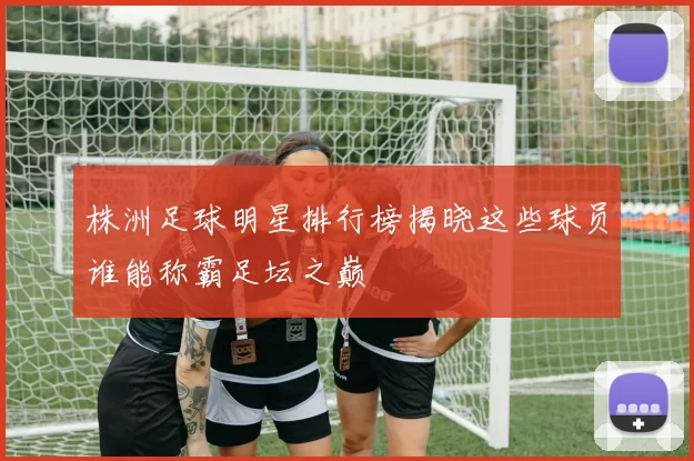 株洲足球明星排行榜揭晓这些球员谁能称霸足坛之巅