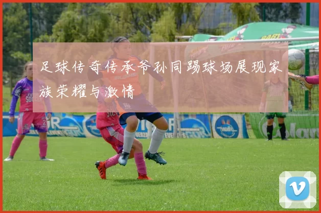 足球传奇传承爷孙同踢球场展现家族荣耀与激情