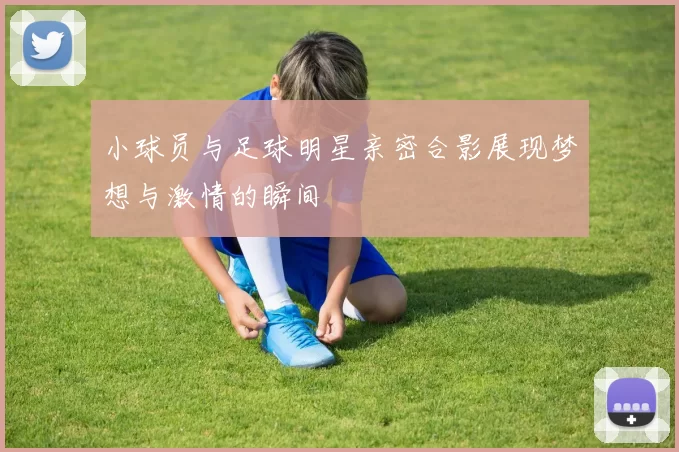 小球员与足球明星亲密合影展现梦想与激情的瞬间