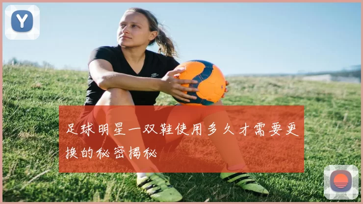 足球明星一双鞋使用多久才需要更换的秘密揭秘