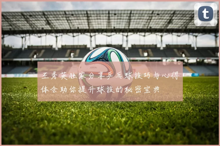 王秀英独家分享乒乓球技巧与心得体会助你提升球技的秘密宝典